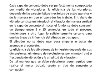 Cada capa de concreto debe ser perfectamente compactada
por medio de vibradores, la eficiencia de los vibradores
depende de las características mecánicas de estos aparatos y
de la manera en que el operador los trabaje. El trabajo de
vibrado consiste en introducir el vibrador de manera vertical
en la capa de concreto sin tocar el fondo, se debe consumir
un tiempo entre 5 y 15 segundos en todo el proceso,
moviéndose a otro lugar lo suficientemente cercano para
que las áreas de influencia del vibrado se traslapen.
El vibrador no se debe usar para empujar o tratar de
acomodar el concreto.
La eficiencia de los vibradores de inmersión depende de: sus
dimensiones, el número de revoluciones por minuto (rpm) o
frecuencia de vibración y la amplitud de vibración.
De tal manera que se debe seleccionar aquel equipo que
realice el mejor trabajo según el tipo de concreto a
compactar.
 