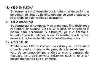 3.- YESO EN FLECHA
Su estructura está formado por la cristalización en formas
de puntas de lanzas y de el se obtiene un yeso propio para
el vaciado de objetos finos o delicados.
4.- YESO SACARINO
Su estructura es compacta y de grano muy fino recibiendo
el nombre de ALABASTRO por su calidad, se selecciona la
piedra para decoración y escultura, ya que acepta el
labrado fino o la pulimentacion. Es resistente a la acción
de los ácidos lo que le diferencia del alabastro caliza.
5.- YESO CALIZO
Contiene un 12% de carbono de calcio y se le considera
como la piedra ordinaria de yeso, de ella se obtiene un
yeso de construcción que endurece mucho después del
fraguado, este tipo de yeso existe en nuestra zona con
mayor abundancia que el primero.
 
