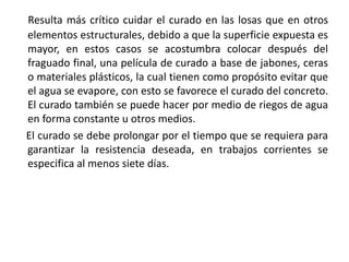 Resulta más crítico cuidar el curado en las losas que en otros
elementos estructurales, debido a que la superficie expuesta es
mayor, en estos casos se acostumbra colocar después del
fraguado final, una película de curado a base de jabones, ceras
o materiales plásticos, la cual tienen como propósito evitar que
el agua se evapore, con esto se favorece el curado del concreto.
El curado también se puede hacer por medio de riegos de agua
en forma constante u otros medios.
El curado se debe prolongar por el tiempo que se requiera para
garantizar la resistencia deseada, en trabajos corrientes se
especifica al menos siete días.
 