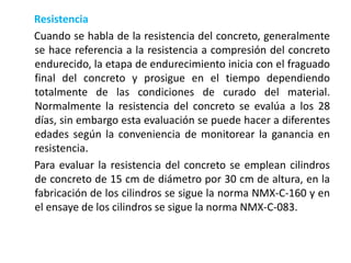 Resistencia
Cuando se habla de la resistencia del concreto, generalmente
se hace referencia a la resistencia a compresión del concreto
endurecido, la etapa de endurecimiento inicia con el fraguado
final del concreto y prosigue en el tiempo dependiendo
totalmente de las condiciones de curado del material.
Normalmente la resistencia del concreto se evalúa a los 28
días, sin embargo esta evaluación se puede hacer a diferentes
edades según la conveniencia de monitorear la ganancia en
resistencia.
Para evaluar la resistencia del concreto se emplean cilindros
de concreto de 15 cm de diámetro por 30 cm de altura, en la
fabricación de los cilindros se sigue la norma NMX-C-160 y en
el ensaye de los cilindros se sigue la norma NMX-C-083.
 