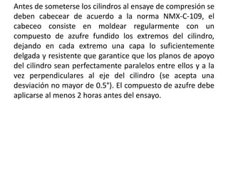 Antes de someterse los cilindros al ensaye de compresión se
deben cabecear de acuerdo a la norma NMX-C-109, el
cabeceo consiste en moldear regularmente con un
compuesto de azufre fundido los extremos del cilindro,
dejando en cada extremo una capa lo suficientemente
delgada y resistente que garantice que los planos de apoyo
del cilindro sean perfectamente paralelos entre ellos y a la
vez perpendiculares al eje del cilindro (se acepta una
desviación no mayor de 0.5°). El compuesto de azufre debe
aplicarse al menos 2 horas antes del ensayo.
 