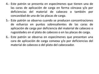 4.- Este patrón se presenta en especímenes que tienen una de
las caras de aplicación de carga en forma cóncava y/o por
deficiencias del material de cabeceo o también por
concavidad de una de las placas de carga.
5.- Este patrón se observa cuando se producen concentraciones
de esfuerzo en puntos sobresalientes de las caras de
aplicación de carga por deficiencia del material de cabeceo o
rugosidades en el plato de cabeceo o en las placas de carga.
6.- Este patrón se observa en especímenes que presentan una
cara de aplicación de carga convexa y/o por deficiencias del
material de cabeceo o del plato del cabeceador.
 