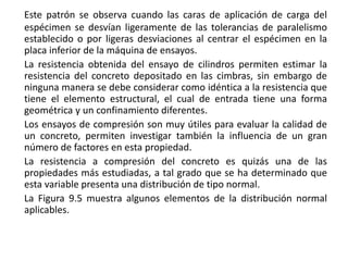 Este patrón se observa cuando las caras de aplicación de carga del
espécimen se desvían ligeramente de las tolerancias de paralelismo
establecido o por ligeras desviaciones al centrar el espécimen en la
placa inferior de la máquina de ensayos.
La resistencia obtenida del ensayo de cilindros permiten estimar la
resistencia del concreto depositado en las cimbras, sin embargo de
ninguna manera se debe considerar como idéntica a la resistencia que
tiene el elemento estructural, el cual de entrada tiene una forma
geométrica y un confinamiento diferentes.
Los ensayos de compresión son muy útiles para evaluar la calidad de
un concreto, permiten investigar también la influencia de un gran
número de factores en esta propiedad.
La resistencia a compresión del concreto es quizás una de las
propiedades más estudiadas, a tal grado que se ha determinado que
esta variable presenta una distribución de tipo normal.
La Figura 9.5 muestra algunos elementos de la distribución normal
aplicables.
 