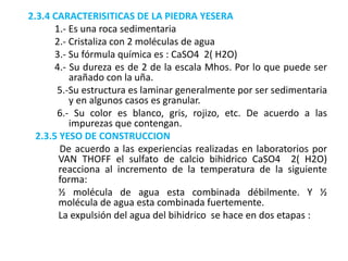 2.3.4 CARACTERISITICAS DE LA PIEDRA YESERA
1.- Es una roca sedimentaria
2.- Cristaliza con 2 moléculas de agua
3.- Su fórmula química es : CaSO4 2( H2O)
4.- Su dureza es de 2 de la escala Mhos. Por lo que puede ser
arañado con la uña.
5.-Su estructura es laminar generalmente por ser sedimentaria
y en algunos casos es granular.
6.- Su color es blanco, gris, rojizo, etc. De acuerdo a las
impurezas que contengan.
2.3.5 YESO DE CONSTRUCCION
De acuerdo a las experiencias realizadas en laboratorios por
VAN THOFF el sulfato de calcio bihidrico CaSO4 2( H2O)
reacciona al incremento de la temperatura de la siguiente
forma:
½ molécula de agua esta combinada débilmente. Y ½
molécula de agua esta combinada fuertemente.
La expulsión del agua del bihidrico se hace en dos etapas :
 