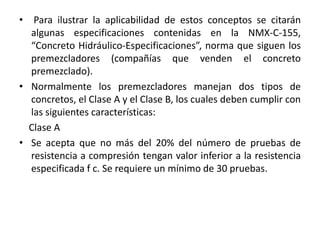 • Para ilustrar la aplicabilidad de estos conceptos se citarán
algunas especificaciones contenidas en la NMX-C-155,
“Concreto Hidráulico-Especificaciones”, norma que siguen los
premezcladores (compañías que venden el concreto
premezclado).
• Normalmente los premezcladores manejan dos tipos de
concretos, el Clase A y el Clase B, los cuales deben cumplir con
las siguientes características:
Clase A
• Se acepta que no más del 20% del número de pruebas de
resistencia a compresión tengan valor inferior a la resistencia
especificada f c. Se requiere un mínimo de 30 pruebas.
 