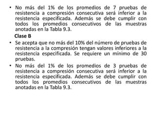 • No más del 1% de los promedios de 7 pruebas de
resistencia a compresión consecutiva será inferior a la
resistencia especificada. Además se debe cumplir con
todos los promedios consecutivos de las muestras
anotadas en la Tabla 9.3.
Clase B
• Se acepta que no más del 10% del número de pruebas de
resistencia a la compresión tengan valores inferiores a la
resistencia especificada. Se requiere un mínimo de 30
pruebas.
• No más del 1% de los promedios de 3 pruebas de
resistencia a compresión consecutiva será inferior a la
resistencia especificada. Además se debe cumplir con
todos los promedios consecutivos de las muestras
anotadas en la Tabla 9.3.
 