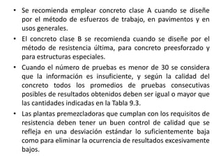 • Se recomienda emplear concreto clase A cuando se diseñe
por el método de esfuerzos de trabajo, en pavimentos y en
usos generales.
• El concreto clase B se recomienda cuando se diseñe por el
método de resistencia última, para concreto preesforzado y
para estructuras especiales.
• Cuando el número de pruebas es menor de 30 se considera
que la información es insuficiente, y según la calidad del
concreto todos los promedios de pruebas consecutivas
posibles de resultados obtenidos deben ser igual o mayor que
las cantidades indicadas en la Tabla 9.3.
• Las plantas premezcladoras que cumplan con los requisitos de
resistencia deben tener un buen control de calidad que se
refleja en una desviación estándar lo suficientemente baja
como para eliminar la ocurrencia de resultados excesivamente
bajos.
 