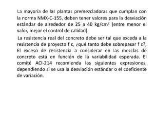 La mayoría de las plantas premezcladoras que cumplan con
la norma NMX-C-155, deben tener valores para la desviación
estándar de alrededor de 25 a 40 kg/cm2 (entre menor el
valor, mejor el control de calidad).
La resistencia real del concreto debe ser tal que exceda a la
resistencia de proyecto f c, ¿qué tanto debe sobrepasar f c?,
El exceso de resistencia a considerar en las mezclas de
concreto está en función de la variabilidad esperada. El
comité ACI-214 recomienda las siguientes expresiones,
dependiendo si se usa la desviación estándar o el coeficiente
de variación.
 