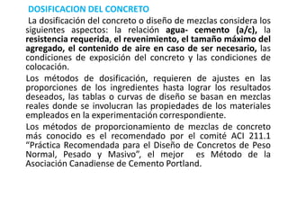 DOSIFICACION DEL CONCRETO
La dosificación del concreto o diseño de mezclas considera los
siguientes aspectos: la relación agua- cemento (a/c), la
resistencia requerida, el revenimiento, el tamaño máximo del
agregado, el contenido de aire en caso de ser necesario, las
condiciones de exposición del concreto y las condiciones de
colocación.
Los métodos de dosificación, requieren de ajustes en las
proporciones de los ingredientes hasta lograr los resultados
deseados, las tablas o curvas de diseño se basan en mezclas
reales donde se involucran las propiedades de los materiales
empleados en la experimentación correspondiente.
Los métodos de proporcionamiento de mezclas de concreto
más conocido es el recomendado por el comité ACI 211.1
“Práctica Recomendada para el Diseño de Concretos de Peso
Normal, Pesado y Masivo”, el mejor es Método de la
Asociación Canadiense de Cemento Portland.
 
