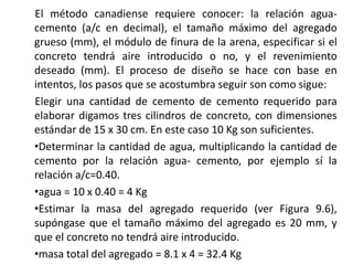 El método canadiense requiere conocer: la relación agua-
cemento (a/c en decimal), el tamaño máximo del agregado
grueso (mm), el módulo de finura de la arena, especificar si el
concreto tendrá aire introducido o no, y el revenimiento
deseado (mm). El proceso de diseño se hace con base en
intentos, los pasos que se acostumbra seguir son como sigue:
Elegir una cantidad de cemento de cemento requerido para
elaborar digamos tres cilindros de concreto, con dimensiones
estándar de 15 x 30 cm. En este caso 10 Kg son suficientes.
•Determinar la cantidad de agua, multiplicando la cantidad de
cemento por la relación agua- cemento, por ejemplo sí la
relación a/c=0.40.
•agua = 10 x 0.40 = 4 Kg
•Estimar la masa del agregado requerido (ver Figura 9.6),
supóngase que el tamaño máximo del agregado es 20 mm, y
que el concreto no tendrá aire introducido.
•masa total del agregado = 8.1 x 4 = 32.4 Kg
 