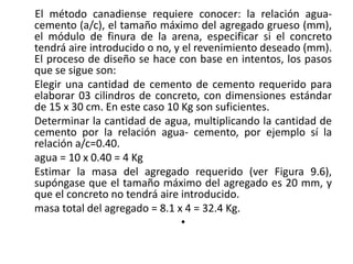 El método canadiense requiere conocer: la relación agua-
cemento (a/c), el tamaño máximo del agregado grueso (mm),
el módulo de finura de la arena, especificar si el concreto
tendrá aire introducido o no, y el revenimiento deseado (mm).
El proceso de diseño se hace con base en intentos, los pasos
que se sigue son:
Elegir una cantidad de cemento de cemento requerido para
elaborar 03 cilindros de concreto, con dimensiones estándar
de 15 x 30 cm. En este caso 10 Kg son suficientes.
Determinar la cantidad de agua, multiplicando la cantidad de
cemento por la relación agua- cemento, por ejemplo sí la
relación a/c=0.40.
agua = 10 x 0.40 = 4 Kg
Estimar la masa del agregado requerido (ver Figura 9.6),
supóngase que el tamaño máximo del agregado es 20 mm, y
que el concreto no tendrá aire introducido.
masa total del agregado = 8.1 x 4 = 32.4 Kg.
•
 