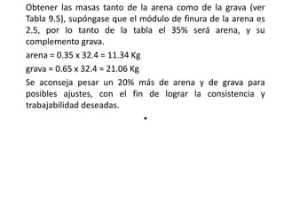 Obtener las masas tanto de la arena como de la grava (ver
Tabla 9.5), supóngase que el módulo de finura de la arena es
2.5, por lo tanto de la tabla el 35% será arena, y su
complemento grava.
arena = 0.35 x 32.4 = 11.34 Kg
grava = 0.65 x 32.4 = 21.06 Kg
Se aconseja pesar un 20% más de arena y de grava para
posibles ajustes, con el fin de lograr la consistencia y
trabajabilidad deseadas.
•
 
