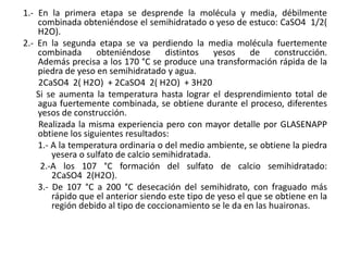 1.- En la primera etapa se desprende la molécula y media, débilmente
combinada obteniéndose el semihidratado o yeso de estuco: CaSO4 1/2(
H2O).
2.- En la segunda etapa se va perdiendo la media molécula fuertemente
combinada obteniéndose distintos yesos de construcción.
Además precisa a los 170 °C se produce una transformación rápida de la
piedra de yeso en semihidratado y agua.
2CaSO4 2( H2O) + 2CaSO4 2( H2O) + 3H20
Si se aumenta la temperatura hasta lograr el desprendimiento total de
agua fuertemente combinada, se obtiene durante el proceso, diferentes
yesos de construcción.
Realizada la misma experiencia pero con mayor detalle por GLASENAPP
obtiene los siguientes resultados:
1.- A la temperatura ordinaria o del medio ambiente, se obtiene la piedra
yesera o sulfato de calcio semihidratada.
2.-A los 107 °C formación del sulfato de calcio semihidratado:
2CaSO4 2(H2O).
3.- De 107 °C a 200 °C desecación del semihidrato, con fraguado más
rápido que el anterior siendo este tipo de yeso el que se obtiene en la
región debido al tipo de coccionamiento se le da en las huaironas.
 
