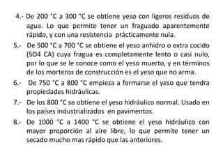 4.- De 200 °C a 300 °C se obtiene yeso con ligeros residuos de
agua. Lo que permite tener un fraguado aparentemente
rápido, y con una resistencia prácticamente nula.
5.- De 500 °C a 700 °C se obtiene el yeso anhidro o extra cocido
(SO4 CA) cuya fragua es completamente lento o casi nulo,
por lo que se le conoce como el yeso muerto, y en términos
de los morteros de construcción es el yeso que no arma.
6.- De 750 °C a 800 °C empieza a formarse el yeso que tendra
propiedades hidráulicas.
7.- De los 800 °C se obtiene el yeso hidráulico normal. Usado en
los países industrializados en pavimentos.
8.- De 1000 °C a 1400 °C se obtiene el yeso hidráulico con
mayor proporción al aire libre, lo que permite tener un
secado mucho mas rápido que las anteriores.
 