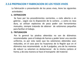 2.3.6 PREPRACION Y FABRICACION DE LOS YESOS VIVOS
La fabricación o presentación de los yesos vivos, tiene las siguientes
actividades:
1.- EXTRACCION
Se hace por los procedimientos corrientes, a cielo abierto o en
galerías , según sea la disposición de la cantera , y como es roca
dura, se utilizan explosivos de poco poder con herramientas
manuales, siempre tratando de obtener de volúmenes pequeñas
para facilitar el trabajo.
2.- TRITURACION
Por lo general las piedras obtenidas no son de diámetros
recomendados para el trabajo de hornos y poder tener una cocción
uniforme, es por esta razón que los volúmenes obtenidos sean
reducidos, en el caso para las huayronas de la Región que en el
diámetro mas recomendado es de 4 pulgadas, una de las maneras
de reducir su volumen es desbarrancar de la misma cantera al
horno, y de esta manera se hace el transporte del material.
 