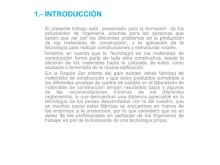 1.- INTRODUCCIÓN
El presente trabajo está presentado para la formación de los
estudiantes de Ingeniería, además para las personas que
tienen que ver con los diferentes problemas en la producción
de los materiales de construcción, y la aplicación de la
tecnología para realizar construcciones y estructuras rurales.
Teniendo en cuenta que la Tecnología de los materiales de
construcción forma parte de toda obra constructiva, desde la
elección de los materiales hasta el colocado de estos como
acabado o terminado de la misma edificación.
En la Región Sur oriente del país existen varias fábricas de
materiales de construcción y que estos productos sometidos a
las diferentes pruebas de control de calidad en el laboratorio de
materiales de construcción arrojan resultados bajos y algunos
de las recomendaciones mínimas de los diferentes
reglamentos, lo que demuestran una distancia apreciable en la
tecnología de los países desarrollados con la del nuestro, que
en muchos casos estas fábricas se encuentran en manos de
los empíricos a la producción, por lo que considero que es un
deber de los profesionales en particular de los Ingenieros de
trabajar en pro de la búsqueda de una tecnología propia.
 