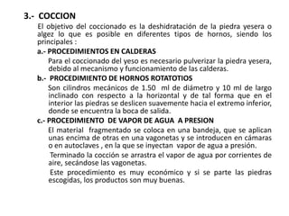 3.- COCCION
El objetivo del coccionado es la deshidratación de la piedra yesera o
algez lo que es posible en diferentes tipos de hornos, siendo los
principales :
a.- PROCEDIMIENTOS EN CALDERAS
Para el coccionado del yeso es necesario pulverizar la piedra yesera,
debido al mecanismo y funcionamiento de las calderas.
b.- PROCEDIMIENTO DE HORNOS ROTATOTIOS
Son cilindros mecánicos de 1.50 ml de diámetro y 10 ml de largo
inclinado con respecto a la horizontal y de tal forma que en el
interior las piedras se deslicen suavemente hacia el extremo inferior,
donde se encuentra la boca de salida.
c.- PROCEDIMIENTO DE VAPOR DE AGUA A PRESION
El material fragmentado se coloca en una bandeja, que se aplican
unas encima de otras en una vagonetas y se introducen en cámaras
o en autoclaves , en la que se inyectan vapor de agua a presión.
Terminado la cocción se arrastra el vapor de agua por corrientes de
aire, secándose las vagonetas.
Este procedimiento es muy económico y si se parte las piedras
escogidas, los productos son muy buenas.
 
