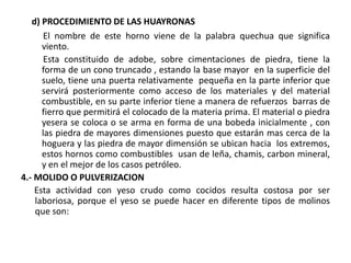 d) PROCEDIMIENTO DE LAS HUAYRONAS
El nombre de este horno viene de la palabra quechua que significa
viento.
Esta constituido de adobe, sobre cimentaciones de piedra, tiene la
forma de un cono truncado , estando la base mayor en la superficie del
suelo, tiene una puerta relativamente pequeña en la parte inferior que
servirá posteriormente como acceso de los materiales y del material
combustible, en su parte inferior tiene a manera de refuerzos barras de
fierro que permitirá el colocado de la materia prima. El material o piedra
yesera se coloca o se arma en forma de una bobeda inicialmente , con
las piedra de mayores dimensiones puesto que estarán mas cerca de la
hoguera y las piedra de mayor dimensión se ubican hacia los extremos,
estos hornos como combustibles usan de leña, chamis, carbon mineral,
y en el mejor de los casos petróleo.
4.- MOLIDO O PULVERIZACION
Esta actividad con yeso crudo como cocidos resulta costosa por ser
laboriosa, porque el yeso se puede hacer en diferente tipos de molinos
que son:
 