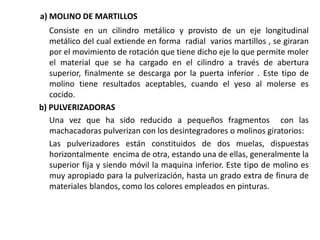 a) MOLINO DE MARTILLOS
Consiste en un cilindro metálico y provisto de un eje longitudinal
metálico del cual extiende en forma radial varios martillos , se giraran
por el movimiento de rotación que tiene dicho eje lo que permite moler
el material que se ha cargado en el cilindro a través de abertura
superior, finalmente se descarga por la puerta inferior . Este tipo de
molino tiene resultados aceptables, cuando el yeso al molerse es
cocido.
b) PULVERIZADORAS
Una vez que ha sido reducido a pequeños fragmentos con las
machacadoras pulverizan con los desintegradores o molinos giratorios:
Las pulverizadores están constituidos de dos muelas, dispuestas
horizontalmente encima de otra, estando una de ellas, generalmente la
superior fija y siendo móvil la maquina inferior. Este tipo de molino es
muy apropiado para la pulverización, hasta un grado extra de finura de
materiales blandos, como los colores empleados en pinturas.
 