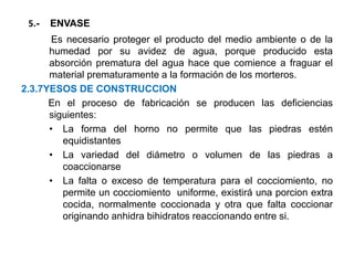 5.- ENVASE
Es necesario proteger el producto del medio ambiente o de la
humedad por su avidez de agua, porque producido esta
absorción prematura del agua hace que comience a fraguar el
material prematuramente a la formación de los morteros.
2.3.7YESOS DE CONSTRUCCION
En el proceso de fabricación se producen las deficiencias
siguientes:
• La forma del horno no permite que las piedras estén
equidistantes
• La variedad del diámetro o volumen de las piedras a
coaccionarse
• La falta o exceso de temperatura para el cocciomiento, no
permite un cocciomiento uniforme, existirá una porcion extra
cocida, normalmente coccionada y otra que falta coccionar
originando anhidra bihidratos reaccionando entre si.
 