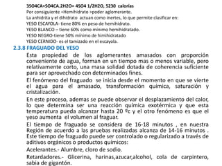 3SO4CA+SO4CA.2H2O= 4SO4 1/2H2O, 5230 calorías
Por consiguiente +Hemihidrato >poder aglomerante.
La anhidrita y el dihidrato actuan como inertes, lo que permite clasificar en:
YESO ESCAYOLA- tiene 80% en peso de hemihidrato.
YESO BLANCO – tiene 60% como mínimo hemihidratado.
YESO NEGRO-tiene 50% mínimo de himihidratado
YESO CERNIDO- es el tamizado en el escayola.
2.3.8 FRAGUADO DEL YESO
Esta propiedad de los aglomerantes amasados con proporción
conveniente de agua, forman en un tiempo mas o menos variable, pero
relativamente corto, una masa solidad dotada de coherencia suficiente
para ser aprovechado con determinados fines.
El fenómeno del fraguado se inicia desde el momento en que se vierte
el agua para el amasado, transformación química, saturación y
cristalización.
En este proceso, ademas se puede observar el desplazamiento del calor,
lo que determina ser una reacción química exotérmica y que esta
temperatura pueda alcanzar hasta 20 ºc y el otro fenómeno es que el
yeso aumenta el volumen al fraguar.
El tiempo de fraguado se considera de 16-18 minutos , en nuestra
Región de acuerdo a las pruebas realizadas alcanza de 14-16 minutos .
Este tiempo de fraguado puede ser controlado o regularizado a través de
aditivos orgánicos o productos químicos:
Acelerantes.- Alumbre, cloro de sodio.
Retardadores.- Glicerina, harinas,azucar,alcohol, cola de carpintero,
sabia de gigantón.
 