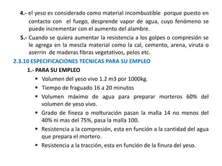 4.- el yeso es considerado como material incombustible porque puesto en
contacto con el fuego, desprende vapor de agua, cuyo fenómeno se
puede incrementar con el aumento del alambre.
5.- Cuando se quiera aumentar la resistencia a los golpes o compresión se
le agrega en la mescla material como la cal, cemento, arena, viruta o
aserrin de maderas fibras vegetativos, pelos etc.
2.3.10 ESPECIFICACIONES TECNICAS PARA SU EMPLEO
1.- PARA SU EMPLEO
 Volumen del yeso vivo 1.2 m3 por 1000kg.
 Tiempo de fraguado 16 a 20 minutos
 Volumen máximo de agua para preparar morteros 60% del
volumen de yeso vivo.
 Grado de fineza o molturación pasan la malla 14 no menos del
40% ni mas del 75%, pasa la malla 100.
 Resistencia a la compresión, esta en función a la cantidad del agua
que prepara el mortero.
 Resistencia a la tracción, esta en función de la finura del yeso.
 