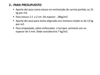 2.- PARA PRESUPUESTO
 Aporte del yeso como estuco en enchaclado de carrizo partido, es 15
kg por m2.
 Para estuco 1.5 a 2 cm. De espesor . 18kg/m2
 Aporte del yeso para techo aligerado con mortero simple es de 13 kg
por m2.
 Para empastado, sobre enfoscados o tarrajeo primario con un
espesor de 5 mm. Debe considerarse 7 kg/m2.
 