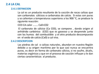 2.4 LA CAL
2.4.1 DEFINICION
La cal es un producto resultante de la cocción de rocas calizas que
son carbonatos cálcicos o carbonatos de calcio. Si estas son puras
y se calientan a temperaturas superiores a los 900 °C, se produce la
siguiente reacción:
CO3 CA calor …….. Ca0+C02
El carbonato de cálcico (Ca C03), se compone , dando origen al
anhídrido carbónico (C02) que es gaseoso y se desprende junto
con los humos del combustible y el otro producto descompuesto
en el oxido de calcio (Ca0) o cal viva.
2.4.2 DESCRIPCION
Las piedras de cal o calizas naturales, abundan en nuestra Región
debido a su origen marítimo por lo que casi nunca se encuentra
puras, es decir en forma de carbonato cálcico, si no azufre, álcalis,
materias orgánicas y que en el proceso de cocción influyan y le dan
ciertas características al producto.
 