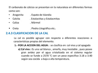 El carbonato de cálcico se presentan en la naturaleza en diferentes formas
como son:
• Aragonita . Espato de Islandia
• Calcita . Estalactitas y Estalacmitas
• Caliza . Mármol
 Creta . Piedra Litográfica etc.
2.4.3 CLASIFICACION DE LA CAL
La cal es posible agrupar con respecto a diferentes reacciones o
características propias del elemento.
1.- POR LA ACCION DEL AGUA : se clasifica en: cal viva y cal apagada
a) Cal viva : Es una sal blanca , amorfa, muy inestable , pues posee
gran avidez por el agua cristalizada en el sistema regular
cuando se funde a 2570 °C con un peso especifico 3.18 a 3.40
según sea cocida a baja o alta temperatura.
 