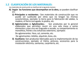 1.2 CLASIFICACIÓN DE LOS MATERIALES:
Los materiales de construcción se clasifican de la siguiente manera:
A) Según las funciones que desempeñan en la obra, se pueden clasificar
en:
1) Principales o resistentes.- Son materiales de construcción que no
puede ser sustituido por otros que no tengan las mismas
características, ejemplo: la tierra para la fabricación del adobe, la
madera, el fierro corrugado, la piedra, etc.
2) Aglomerantes o Aglutinantes.- Son productos por lo general
elaborados que permiten reunir en una sola masa a varios
elementos y que una vez fraguado o secado, su comportamiento es
monolítico, frente a los esfuerzos exteriores, ejemplos
De aglomerantes: Yeso, cal, cemento, etc.
De aglutinantes: Asfalto, alquitrán, brea, etc.
3) Auxiliares: Son productos fabricados para la implementación de las
construcciones, ejemplo: el Vidrio, pinturas, accesorios para la
instalación eléctrica, sanitarios, carpintería, etc.
 