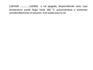 Ca0+H20 …………….Ca(H0)2 o cal apagada, desprendiendo calor, cuya
temperatura puede llegar hasta 160 °C, pulverizándose y aumentan
considerablemente el volumen. Esta avidez para la cal
 
