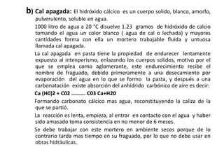 b) Cal apagada: El hidróxido cálcico es un cuerpo solido, blanco, amorfo,
pulverulento, soluble en agua.
1000 litro de agua a 20 °C disuelve 1.23 gramos de hidróxido de calcio
tomando el agua un color blanco ( agua de cal o lechada) y mayores
cantidades forma con ella un mortero trabajable fluida y untuosa
llamada cal apagada.
La cal apagada en pasta tiene la propiedad de endurecer lentamente
expuesto al intenperismo, enlazando los cuerpos solidos, motivo por el
que se emplea como aglomerante, este endurecimiento recibe el
nombre de fraguado, debido primeramente a una desecamiento por
evaporación del agua en lo que se formo la pasta, y después a una
carbonatación existe absorción del anhídrido carbónico de aire es decir:
Ca (H0)2 + C02 ………. C03 Ca+H20
Formando carbonato cálcico mas agua, reconstituyendo la caliza de la
que se partió.
La reacción es lenta, empieza, al entrar en contacto con el agua y haber
sido amasado toma consistencia en no menor de 6 meses.
Se debe trabajar con este mortero en ambiente secos porque de lo
contrario tarda mas tiempo en su fraguado, por lo que no debe usar en
obras hidráulicas.
 