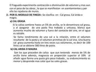 El fraguado experimenta contracción o disminución de volumen y mas aun
con el peso de las obras , lo que se manifiestan en asentamientos y por
ello las rajaduras de muros.
2.- POR EL MODULO DE FINEZA : Se clasifica en : Cal grasa, Cal árida o
magra.
a) CAL GRASA
Si la caliza contiene hasta un 5% de arcilla, se le denominara cal grasa,
y al apagarse da una pasta fina trabada y untuosa, blanca que
aumenta mucho de volumen y fuera del contacto del aire, en el agua
es soluble.
Se llama rendimiento de una cal a la relación, entre el volumen
resultante de la pasta y el volumen primitivo de la cal viva. Una buena
cal grasa aumenta hasta en tres veces sus volúmenes, es decir de 100
litros cal se obtiene 300 litros de pasta.
b) CAL ARIDA O MAGRA
Son los que proceden de caliza que aun teniendo menos de 5% de
arcilla tiene además, magnesio en proporción superior al 10% al
añadir agua forma una pasta gris poco trabada , su endurecimiento es
menor y desprende mas calor que las sales grasas.
 