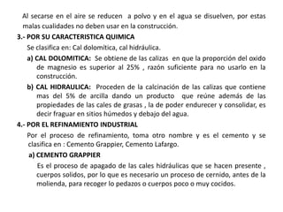 Al secarse en el aire se reducen a polvo y en el agua se disuelven, por estas
malas cualidades no deben usar en la construcción.
3.- POR SU CARACTERISTICA QUIMICA
Se clasifica en: Cal dolomítica, cal hidráulica.
a) CAL DOLOMITICA: Se obtiene de las calizas en que la proporción del oxido
de magnesio es superior al 25% , razón suficiente para no usarlo en la
construcción.
b) CAL HIDRAULICA: Proceden de la calcinación de las calizas que contiene
mas del 5% de arcilla dando un producto que reúne además de las
propiedades de las cales de grasas , la de poder endurecer y consolidar, es
decir fraguar en sitios húmedos y debajo del agua.
4.- POR EL REFINAMIENTO INDUSTRIAL
Por el proceso de refinamiento, toma otro nombre y es el cemento y se
clasifica en : Cemento Grappier, Cemento Lafargo.
a) CEMENTO GRAPPIER
Es el proceso de apagado de las cales hidráulicas que se hacen presente ,
cuerpos solidos, por lo que es necesario un proceso de cernido, antes de la
molienda, para recoger lo pedazos o cuerpos poco o muy cocidos.
 