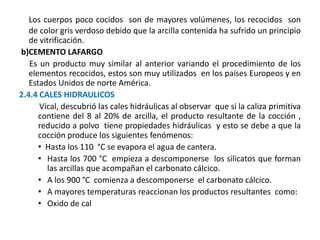 Los cuerpos poco cocidos son de mayores volúmenes, los recocidos son
de color gris verdoso debido que la arcilla contenida ha sufrido un principio
de vitrificación.
b)CEMENTO LAFARGO
Es un producto muy similar al anterior variando el procedimiento de los
elementos recocidos, estos son muy utilizados en los países Europeos y en
Estados Unidos de norte América.
2.4.4 CALES HIDRAULICOS
Vical, descubrió las cales hidráulicas al observar que si la caliza primitiva
contiene del 8 al 20% de arcilla, el producto resultante de la cocción ,
reducido a polvo tiene propiedades hidráulicas y esto se debe a que la
cocción produce los siguientes fenómenos:
• Hasta los 110 °C se evapora el agua de cantera.
• Hasta los 700 °C empieza a descomponerse los silicatos que forman
las arcillas que acompañan el carbonato cálcico.
• A los 900 °C comienza a descomponerse el carbonato cálcico.
• A mayores temperaturas reaccionan los productos resultantes como:
• Oxido de cal
 