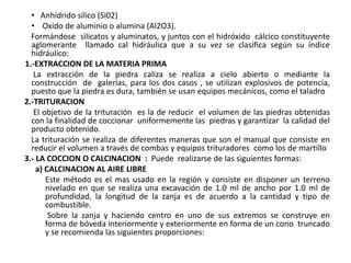 • Anhídrido silico (Si02)
• Oxido de aluminio o alumina (Al2O3).
Formándose silicatos y aluminatos, y juntos con el hidróxido cálcico constituyente
aglomerante llamado cal hidráulica que a su vez se clasifica según su índice
hidráulico:
1.-EXTRACCION DE LA MATERIA PRIMA
La extracción de la piedra caliza se realiza a cielo abierto o mediante la
construcción de galerías, para los dos casos , se utilizan explosivos de potencia,
puesto que la piedra es dura, también se usan equipos mecánicos, como el taladro
2.-TRITURACION
El objetivo de la trituración es la de reducir el volumen de las piedras obtenidas
con la finalidad de coccionar uniformemente las piedras y garantizar la calidad del
producto obtenido.
La trituración se realiza de diferentes maneras que son el manual que consiste en
reducir el volumen a través de combas y equipos trituradores como los de martillo
3.- LA COCCION O CALCINACION : Puede realizarse de las siguientes formas:
a) CALCINACION AL AIRE LIBRE
Este método es el mas usado en la región y consiste en disponer un terreno
nivelado en que se realiza una excavación de 1.0 ml de ancho por 1.0 ml de
profundidad, la longitud de la zanja es de acuerdo a la cantidad y tipo de
combustible.
Sobre la zanja y haciendo centro en uno de sus extremos se construye en
forma de bóveda interiormente y exteriormente en forma de un cono truncado
y se recomienda las siguientes proporciones:
 