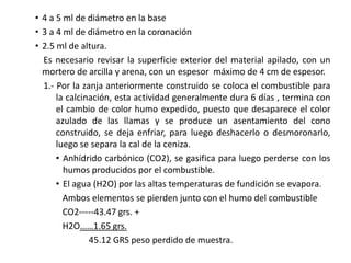 • 4 a 5 ml de diámetro en la base
• 3 a 4 ml de diámetro en la coronación
• 2.5 ml de altura.
Es necesario revisar la superficie exterior del material apilado, con un
mortero de arcilla y arena, con un espesor máximo de 4 cm de espesor.
1.- Por la zanja anteriormente construido se coloca el combustible para
la calcinación, esta actividad generalmente dura 6 días , termina con
el cambio de color humo expedido, puesto que desaparece el color
azulado de las llamas y se produce un asentamiento del cono
construido, se deja enfriar, para luego deshacerlo o desmoronarlo,
luego se separa la cal de la ceniza.
• Anhídrido carbónico (CO2), se gasifica para luego perderse con los
humos producidos por el combustible.
• El agua (H2O) por las altas temperaturas de fundición se evapora.
Ambos elementos se pierden junto con el humo del combustible
CO2-----43.47 grs. +
H2O……1.65 grs.
45.12 GRS peso perdido de muestra.
 