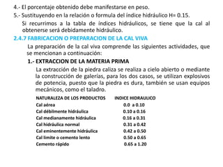 4.- El porcentaje obtenido debe manifestarse en peso.
5.- Sustituyendo en la relación o formula del índice hidráulico H= 0.15.
Si recurrimos a la tabla de índices hidráulicos, se tiene que la cal al
obtenerse será debidamente hidráulico.
2.4.7 FABRICACION O PREPARACION DE LA CAL VIVA
La preparación de la cal viva comprende las siguientes actividades, que
se mencionan a continuación:
1.- EXTRACCION DE LA MATERIA PRIMA
La extracción de la piedra caliza se realiza a cielo abierto o mediante
la construcción de galerías, para los dos casos, se utilizan explosivos
de potencia, puesto que la piedra es dura, también se usan equipos
mecánicos, como el taladro.
NATURALEZA DE LOS PRODUCTOS INDICE HIDRAULICO
Cal aérea 0.0 a 0.10
Cal débilmente hidráulica 0.10 a 0.16
Cal medianamente hidráulica 0.16 a 0.31
Cal hidráulica normal 0.31 a 0.42
Cal eminentemente hidráulica 0.42 a 0.50
Cal limite o cemento lento 0.50 a 0.65
Cemento rápido 0.65 a 1.20
 