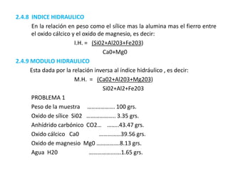 2.4.8 INDICE HIDRAULICO
En la relación en peso como el sílice mas la alumina mas el fierro entre
el oxido cálcico y el oxido de magnesio, es decir:
I.H. = (Si02+Al203+Fe203)
Ca0+Mg0
2.4.9 MODULO HIDRAULICO
Esta dada por la relación inversa al índice hidráulico , es decir:
M.H. = (Ca02+Al203+Mg203)
Si02+Al2+Fe203
PROBLEMA 1
Peso de la muestra ………………. 100 grs.
Oxido de sílice Si02 ……………….. 3.35 grs.
Anhídrido carbónico CO2… ……..43.47 grs.
Oxido cálcico Ca0 ……………39.56 grs.
Oxido de magnesio Mg0 …………….8.13 grs.
Agua H20 ………………….1.65 grs.
 