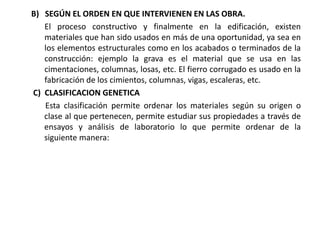 B) SEGÚN EL ORDEN EN QUE INTERVIENEN EN LAS OBRA.
El proceso constructivo y finalmente en la edificación, existen
materiales que han sido usados en más de una oportunidad, ya sea en
los elementos estructurales como en los acabados o terminados de la
construcción: ejemplo la grava es el material que se usa en las
cimentaciones, columnas, losas, etc. El fierro corrugado es usado en la
fabricación de los cimientos, columnas, vigas, escaleras, etc.
C) CLASIFICACION GENETICA
Esta clasificación permite ordenar los materiales según su origen o
clase al que pertenecen, permite estudiar sus propiedades a través de
ensayos y análisis de laboratorio lo que permite ordenar de la
siguiente manera:
 