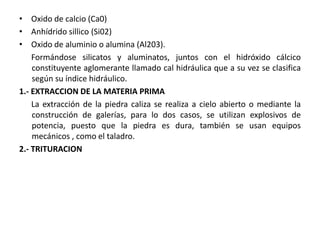 • Oxido de calcio (Ca0)
• Anhídrido sillico (Si02)
• Oxido de aluminio o alumina (Al203).
Formándose silicatos y aluminatos, juntos con el hidróxido cálcico
constituyente aglomerante llamado cal hidráulica que a su vez se clasifica
según su índice hidráulico.
1.- EXTRACCION DE LA MATERIA PRIMA
La extracción de la piedra caliza se realiza a cielo abierto o mediante la
construcción de galerías, para lo dos casos, se utilizan explosivos de
potencia, puesto que la piedra es dura, también se usan equipos
mecánicos , como el taladro.
2.- TRITURACION
 