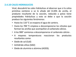 2.4.10 CALES HIDRAULICOS
Vical, descubrió las cales hidráulicas al observar que si la caliza
primitiva contiene o se le añade del 8-20% de arcilla, el
producto resultante de la cocción, reducido a polvo tiene
propiedades hidráulicas y esto se debe a que la cocción
produce los siguientes fenómenos:
• Hasta los 110 °C se evapora el agua de cantera.
• Hasta los 700 °C empieza a descomponerse los silicatos que
forman las arcillas que acompañan al carbonato cálcico.
• A los 900° comienza a descomponerse el carbonato cálcico .
• A mayores temperaturas reaccionan los productos
resultantes como:
• Oxido de cal (Ca0)
• Anhídrido sillico (Si02)
• Oxido de aluminio o alúmina (Al203).
 