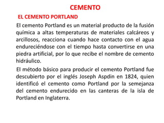 CEMENTO
EL CEMENTO PORTLAND
El cemento Portland es un material producto de la fusión
química a altas temperaturas de materiales calcáreos y
arcillosos, reacciona cuando hace contacto con el agua
endureciéndose con el tiempo hasta convertirse en una
piedra artificial, por lo que recibe el nombre de cemento
hidráulico.
El método básico para producir el cemento Portland fue
descubierto por el inglés Joseph Aspdin en 1824, quien
identificó el cemento como Portland por la semejanza
del cemento endurecido en las canteras de la isla de
Portland en Inglaterra.
 
