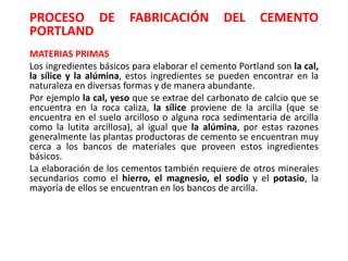 PROCESO DE FABRICACIÓN DEL CEMENTO
PORTLAND
MATERIAS PRIMAS
Los ingredientes básicos para elaborar el cemento Portland son la cal,
la sílice y la alúmina, estos ingredientes se pueden encontrar en la
naturaleza en diversas formas y de manera abundante.
Por ejemplo la cal, yeso que se extrae del carbonato de calcio que se
encuentra en la roca caliza, la sílice proviene de la arcilla (que se
encuentra en el suelo arcilloso o alguna roca sedimentaria de arcilla
como la lutita arcillosa), al igual que la alúmina, por estas razones
generalmente las plantas productoras de cemento se encuentran muy
cerca a los bancos de materiales que proveen estos ingredientes
básicos.
La elaboración de los cementos también requiere de otros minerales
secundarios como el hierro, el magnesio, el sodio y el potasio, la
mayoría de ellos se encuentran en los bancos de arcilla.
 