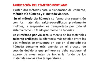 FABRICACIÓN DEL CEMENTO PORTLAND
Existen dos métodos para la elaboración del cemento,
método vía húmeda y el método vía seca.
En el método vía húmeda se forma una suspensión
con los materiales calcáreo-arcillosos previamente
molidos, la suspensión es transportada por todo el
sistema como un fluido por medio de tuberías.
En el método por vía seca la mezcla de los materiales
calcáreo-arcillosos, la diferencia más notable entre los
dos métodos se encuentra en que en el método vía
húmeda consume más energía en el proceso de
cocción debido a que primero se debe evaporar el
exceso de agua antes de iniciar la fusión de los
materiales en las altas temperaturas.
 