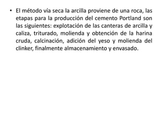 • El método vía seca la arcilla proviene de una roca, las
etapas para la producción del cemento Portland son
las siguientes: explotación de las canteras de arcilla y
caliza, triturado, molienda y obtención de la harina
cruda, calcinación, adición del yeso y molienda del
clinker, finalmente almacenamiento y envasado.
 