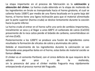 La etapa importante en el proceso de fabricación es la calcinación y
obtención del clinker. La harina cruda obtenida en la etapa de molienda de
los ingredientes en bruto es transportada hacia el horno giratorio, el cual se
calienta hasta 1500°C por medio de una flama localizada en la parte baja del
horno, el horno tiene una ligera inclinación para que el material alimentado
por la parte superior (harina cruda) se deslice lentamente durante la cocción
hacia la parte inferior.
La harina cruda al entrar en el horno sufre una serie de cambios importantes,
inicialmente se seca y al llegar a unos 600°C el carbonato de calcio (CaCO3)
proveniente de la roca caliza pierde el bióxido de carbono, convirtiéndose en
cal viva (CaO).
Posteriormente a los 1200°C se produce una fusión de ingredientes como
resultados la formación de silicatos de calcio y aluminatos de calcio.
Debido al movimiento de los ingredientes durante la calcinación se van
formando unas pequeñas bolas en el horno, estas bolas de material cocido se
llaman clinker.
El clinker es el cemento Portland, con el único defecto de que requiere de la
adición del yeso y de la molienda,
sin la presencia del yeso el clinker molido fraguaría muy rápidamente
entorpeciendo el proceso normal del fraguado.
 