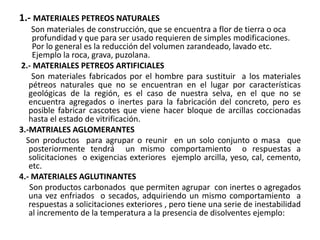 1.- MATERIALES PETREOS NATURALES
Son materiales de construcción, que se encuentra a flor de tierra o oca
profundidad y que para ser usado requieren de simples modificaciones.
Por lo general es la reducción del volumen zarandeado, lavado etc.
Ejemplo la roca, grava, puzolana.
2.- MATERIALES PETREOS ARTIFICIALES
Son materiales fabricados por el hombre para sustituir a los materiales
pétreos naturales que no se encuentran en el lugar por características
geológicas de la región, es el caso de nuestra selva, en el que no se
encuentra agregados o inertes para la fabricación del concreto, pero es
posible fabricar cascotes que viene hacer bloque de arcillas coccionadas
hasta el estado de vitrificación.
3.-MATRIALES AGLOMERANTES
Son productos para agrupar o reunir en un solo conjunto o masa que
posteriormente tendrá un mismo comportamiento o respuestas a
solicitaciones o exigencias exteriores ejemplo arcilla, yeso, cal, cemento,
etc.
4.- MATERIALES AGLUTINANTES
Son productos carbonados que permiten agrupar con inertes o agregados
una vez enfriados o secados, adquiriendo un mismo comportamiento a
respuestas a solicitaciones exteriores , pero tiene una serie de inestabilidad
al incremento de la temperatura a la presencia de disolventes ejemplo:
 