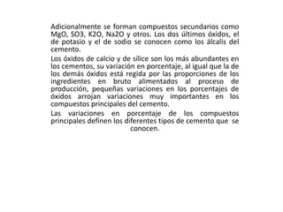 Adicionalmente se forman compuestos secundarios como
MgO, SO3, K2O, Na2O y otros. Los dos últimos óxidos, el
de potasio y el de sodio se conocen como los álcalis del
cemento.
Los óxidos de calcio y de sílice son los más abundantes en
los cementos, su variación en porcentaje, al igual que la de
los demás óxidos está regida por las proporciones de los
ingredientes en bruto alimentados al proceso de
producción, pequeñas variaciones en los porcentajes de
óxidos arrojan variaciones muy importantes en los
compuestos principales del cemento.
Las variaciones en porcentaje de los compuestos
principales definen los diferentes tipos de cemento que se
conocen.
 