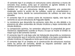 • El cemento tipo II se emplea en estructuras como columnas o muros de
concreto muy anchos, evita que el concreto se agriete debido a los
cambios térmicos que sufre durante la hidratación.
• También se usa en estructuras donde se requiere una protección
moderada contra la acción de los sulfatos, como en cimentaciones y
muros bajo tierra, donde las concentraciones de sulfatos no sean muy
elevadas.
• El cemento tipo III se conoce como de resistencia rápida, este tipo de
cemento se usa en estructuras de fraguado rápido.
• La resistencia que desarrolla los primeros siete días es alta debido a la
presencia de altos contenidos de silicato tricálcico y bajos contenidos del
silicato dicálcico.
• La composición química, los cementos adquieren la propiedad de ganar
resistencia rápidamente cuando la finura a la que se muele el Clinker es
mayor que la del cemento normal.
• El cemento tipo IV o de bajo calor de hidratación desarrolla su resistencia
más lentamente que el cemento normal debido a los bajos contenidos de
silicato tricálcico, el fraguado es lento que el del cemento normal.
• El cemento tipo IV se emplea en la construcción de estructuras masivas
como las presas de concreto, donde se requiere controlar calor de
hidratación para evitar el agrietamiento.
 